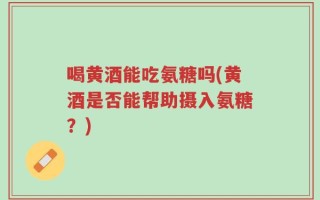 喝黄酒能吃氨糖吗(黄酒是否能帮助摄入氨糖？)