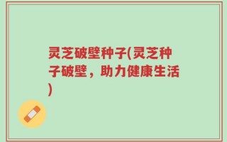 灵芝破壁种子(灵芝种子破壁，助力健康生活)