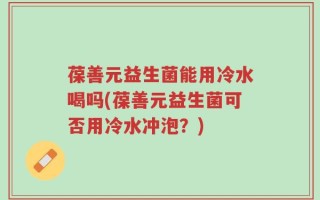 葆善元益生菌能用冷水喝吗(葆善元益生菌可否用冷水冲泡？)