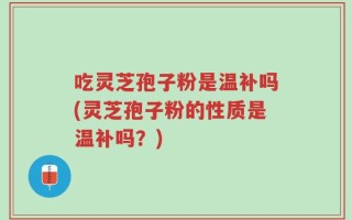 吃灵芝孢子粉是温补吗(灵芝孢子粉的性质是温补吗？)