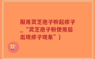 服用灵芝孢子粉起疹子_“灵芝孢子粉使用后出现疹子现象”)