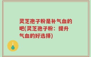 灵芝孢子粉是补气血的吧(灵芝孢子粉：提升气血的好选择)