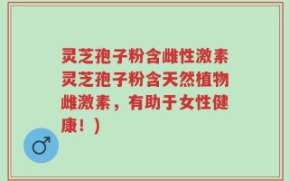 灵芝孢子粉含雌性激素灵芝孢子粉含天然植物雌激素，有助于女性健康！)