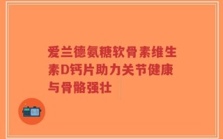 爱兰德氨糖软骨素维生素D钙片助力关节健康与骨骼强壮