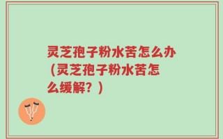 灵芝孢子粉水苦怎么办 (灵芝孢子粉水苦怎么缓解？)