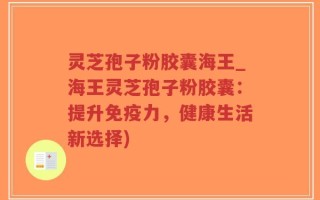 灵芝孢子粉胶囊海王_海王灵芝孢子粉胶囊：提升免疫力，健康生活新选择)