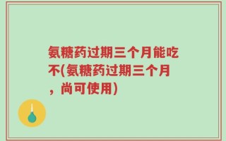 氨糖药过期三个月能吃不(氨糖药过期三个月，尚可使用)