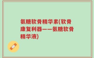 氨糖软骨精华素(软骨康复利器——氨糖软骨精华液)