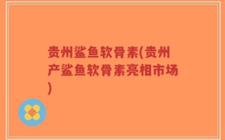 贵州鲨鱼软骨素(贵州产鲨鱼软骨素亮相市场)