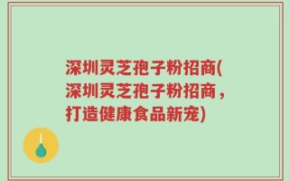 深圳灵芝孢子粉招商(深圳灵芝孢子粉招商，打造健康食品新宠)