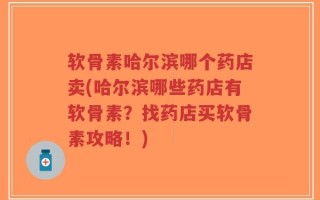 软骨素哈尔滨哪个药店卖(哈尔滨哪些药店有软骨素？找药店买软骨素攻略！)