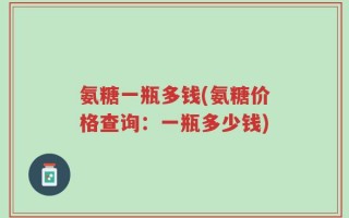氨糖一瓶多钱(氨糖价格查询：一瓶多少钱)