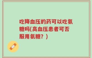 吃降血压的药可以吃氨糖吗(高血压患者可否服用氨糖？)