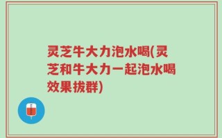 灵芝牛大力泡水喝(灵芝和牛大力一起泡水喝效果拔群)
