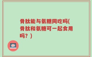 骨肽能与氨糖同吃吗(骨肽和氨糖可一起食用吗？)