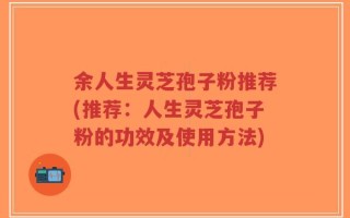 余人生灵芝孢子粉推荐(推荐：人生灵芝孢子粉的功效及使用方法)
