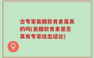 古专家氨糖软骨素是真的吗(氨糖软骨素是否真有专家给出结论)