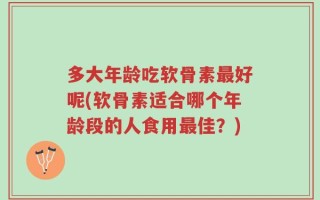 多大年龄吃软骨素最好呢(软骨素适合哪个年龄段的人食用最佳？)