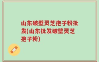 山东破壁灵芝孢子粉批发(山东批发破壁灵芝孢子粉)