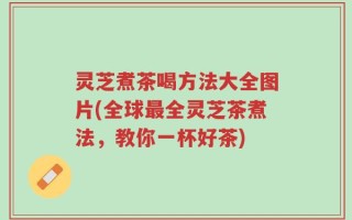 灵芝煮茶喝方法大全图片(全球最全灵芝茶煮法，教你一杯好茶)