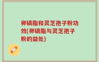 卵磷脂和灵芝孢子粉功效(卵磷脂与灵芝孢子粉的益处)