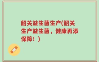 韶关益生菌生产(韶关生产益生菌，健康再添保障！)