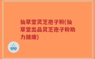 仙草堂灵芝孢子粉(仙草堂出品灵芝孢子粉助力健康)