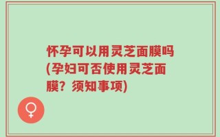 怀孕可以用灵芝面膜吗(孕妇可否使用灵芝面膜？须知事项)