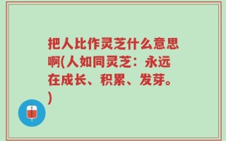 把人比作灵芝什么意思啊(人如同灵芝：永远在成长、积累、发芽。)