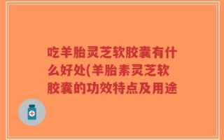 吃羊胎灵芝软胶囊有什么好处(羊胎素灵芝软胶囊的功效特点及用途