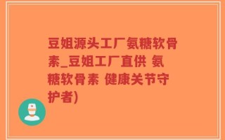 豆姐源头工厂氨糖软骨素_豆姐工厂直供 氨糖软骨素 健康关节守护者)