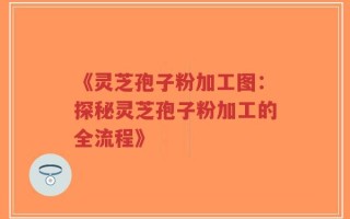 《灵芝孢子粉加工图：探秘灵芝孢子粉加工的全流程》