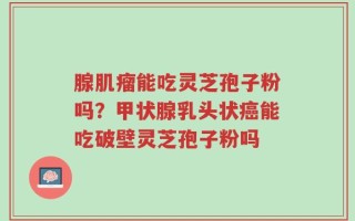 腺肌瘤能吃灵芝孢子粉吗？甲状腺乳头状癌能吃破壁灵芝孢子粉吗