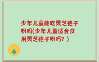 少年儿童能吃灵芝孢子粉吗(少年儿童适合食用灵芝孢子粉吗？)