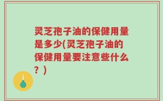 灵芝孢子油的保健用量是多少(灵芝孢子油的保健用量要注意些什么？)