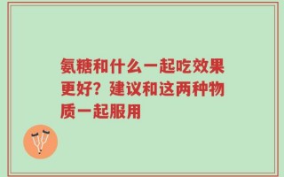 氨糖和什么一起吃效果更好？建议和这两种物质一起服用