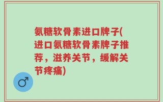 氨糖软骨素进口牌子(进口氨糖软骨素牌子推荐，滋养关节，缓解关节疼痛)