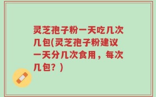 灵芝孢子粉一天吃几次几包(灵芝孢子粉建议一天分几次食用，每次几包？)