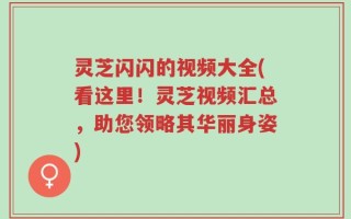 灵芝闪闪的视频大全(看这里！灵芝视频汇总，助您领略其华丽身姿)