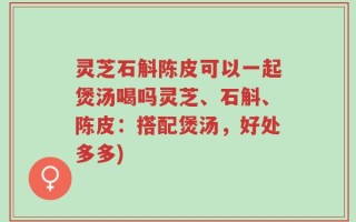 灵芝石斛陈皮可以一起煲汤喝吗灵芝、石斛、陈皮：搭配煲汤，好处多多)