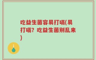 吃益生菌容易打嗝(易打嗝？吃益生菌别乱来)
