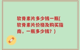 软骨素片多少钱一瓶(软骨素片价格及购买指南，一瓶多少钱？)