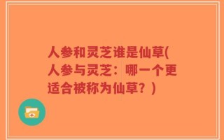 人参和灵芝谁是仙草(人参与灵芝：哪一个更适合被称为仙草？)