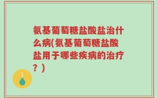 氨基葡萄糖盐酸盐治什么病(氨基葡萄糖盐酸盐用于哪些疾病的治疗？)