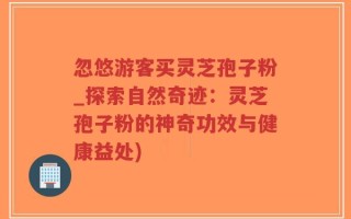 忽悠游客买灵芝孢子粉_探索自然奇迹：灵芝孢子粉的神奇功效与健康益处)