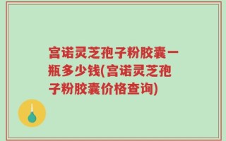 宫诺灵芝孢子粉胶囊一瓶多少钱(宫诺灵芝孢子粉胶囊价格查询)