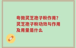 粤微灵芝孢子粉作用？灵芝孢子粉功效与作用及用量是什么
