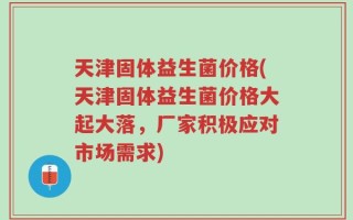 天津固体益生菌价格(天津固体益生菌价格大起大落，厂家积极应对市场需求)