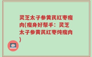 灵芝太子参黄芪红枣瘦肉(瘦身好帮手：灵芝太子参黄芪红枣炖瘦肉)