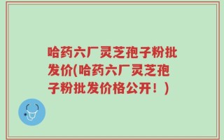 哈药六厂灵芝孢子粉批发价(哈药六厂灵芝孢子粉批发价格公开！)